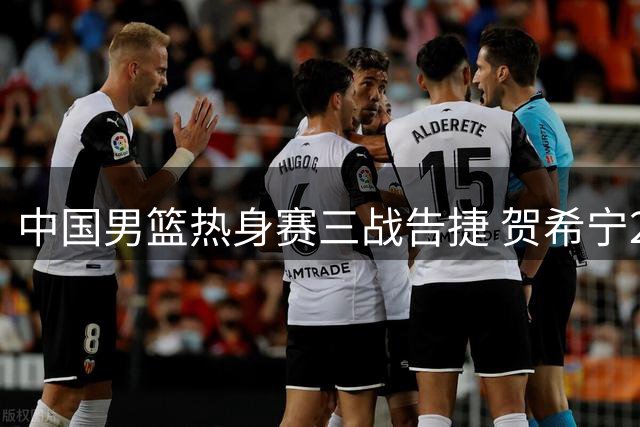 中国男篮热身赛三战告捷 贺希宁25分领衔击退喀麦隆