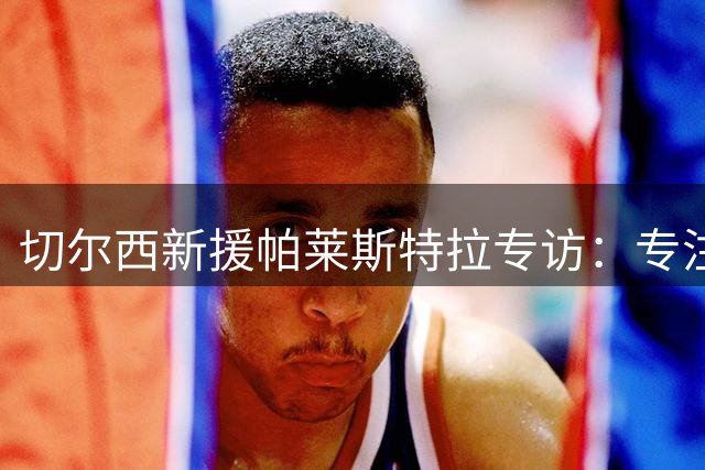 切尔西新援帕莱斯特拉专访：专注当下，期待联手阿隆索重塑蓝军辉煌
