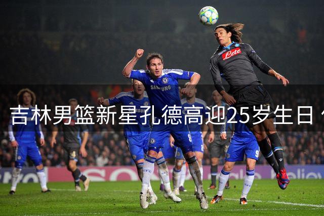 吉林男篮新星孔德高迎25岁生日 俱乐部送上暖心祝福