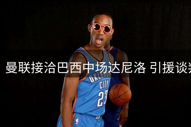 曼联接洽巴西中场达尼洛 引援谈判尚未取得突破