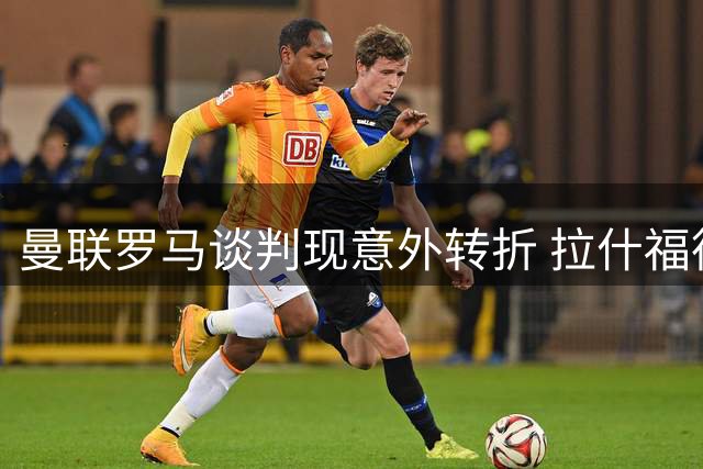 曼联罗马谈判现意外转折 拉什福德薪资成科内交易关键障碍
