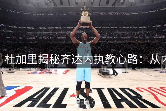 杜加里揭秘齐达内执教心路：从内向球员到三冠教头的蜕变之路