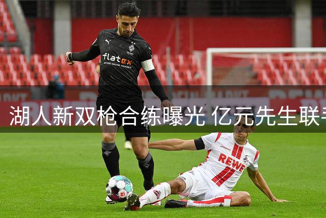 湖人新双枪合练曝光 亿元先生联手1900万悍将备战新赛季