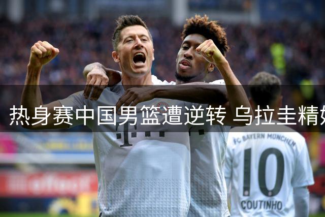 热身赛中国男篮遭逆转 乌拉圭精妙配合展实力
