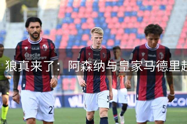 狼真来了：阿森纳与皇家马德里超级巨星达成个人协议