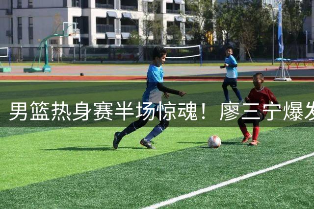 男篮热身赛半场惊魂！廖三宁爆发难掩进攻隐患 欧洲劲旅给郭家军上强度