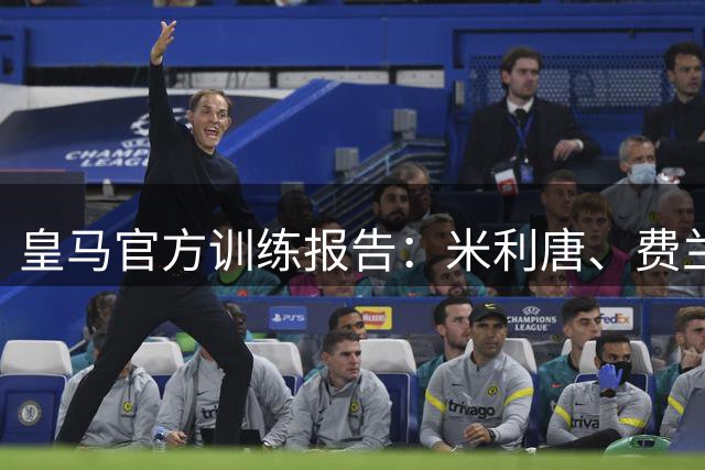 皇马官方训练报告：米利唐、费兰-门迪、罗德里戈仍在康复