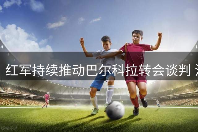 红军持续推动巴尔科拉转会谈判 法甲新星缺席关键赛事
