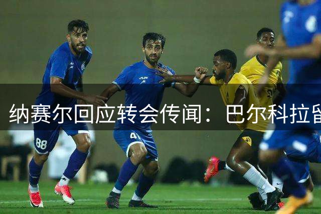 纳赛尔回应转会传闻：巴尔科拉留队 费兰交易避谈