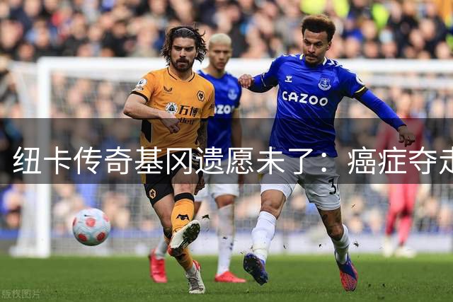 纽卡传奇基冈遗愿未了：癌症夺走与"卡通军团"最后相聚