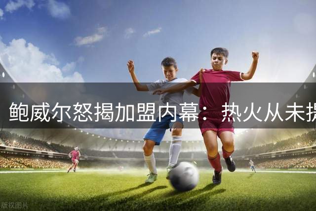 鲍威尔怒揭加盟内幕：热火从未提供正式报价 何谈拒绝联手字母哥