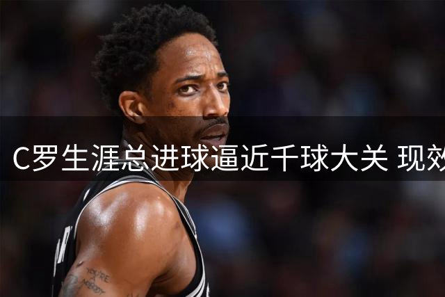 C罗生涯总进球逼近千球大关 现效力沙特球队贡献显著