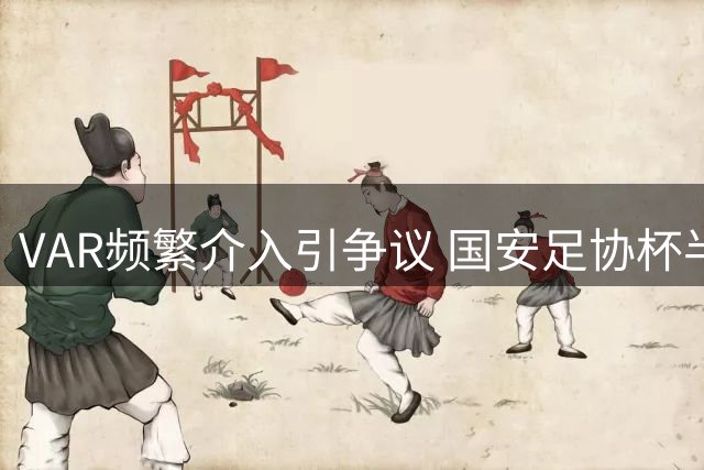 VAR频繁介入引争议 国安足协杯半场鏖战15分钟视频回放