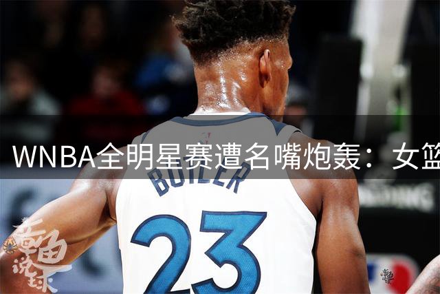 WNBA全明星赛遭名嘴炮轰：女篮球星抗议T恤与赛场表现严重割裂